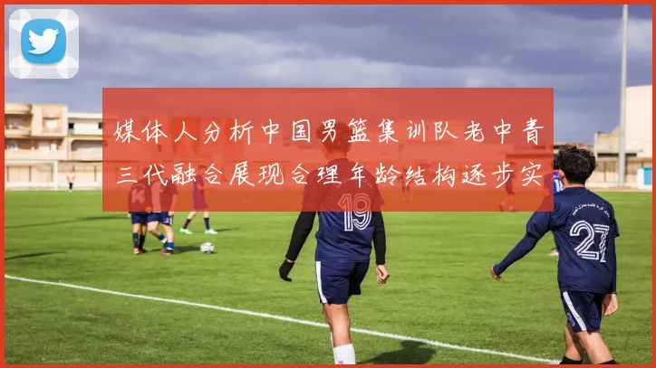 媒体人分析中国男篮集训队老中青三代融合展现合理年龄结构逐步实现换血