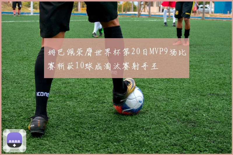 姆巴佩荣膺世界杯第20日MVP9场比赛斩获10球成淘汰赛射手王