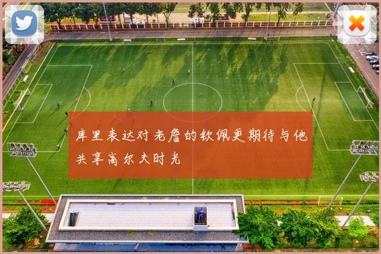 库里表达对老詹的钦佩更期待与他共享高尔夫时光