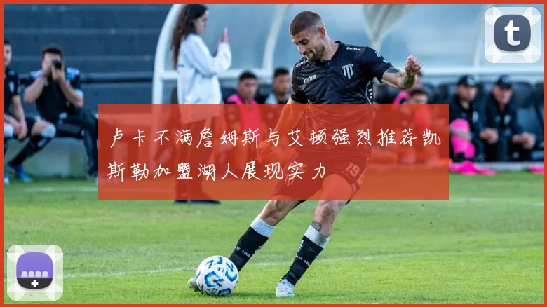 卢卡不满詹姆斯与艾顿强烈推荐凯斯勒加盟湖人展现实力