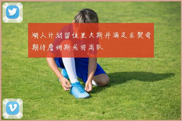 湖人计划留住里夫斯并满足东契奇期待詹姆斯或将离队