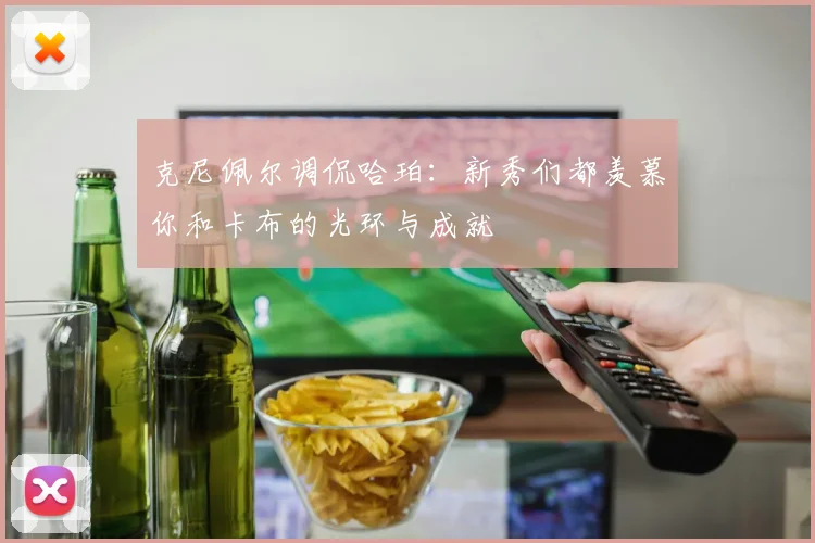 克尼佩尔调侃哈珀：新秀们都羡慕你和卡布的光环与成就
