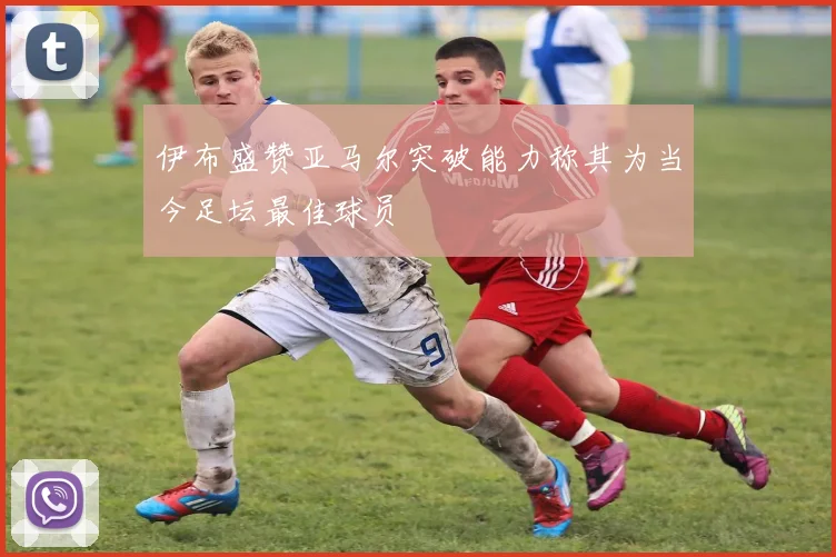 伊布盛赞亚马尔突破能力称其为当今足坛最佳球员