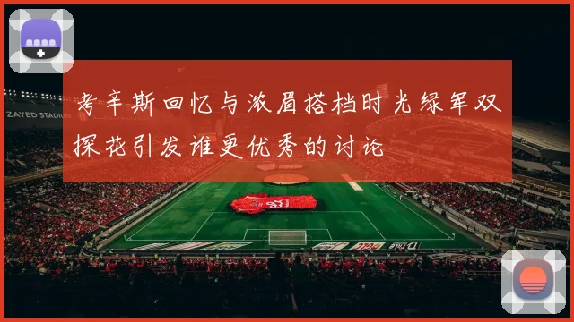 考辛斯回忆与浓眉搭档时光绿军双探花引发谁更优秀的讨论