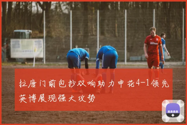 拉唐门前包抄双响助力申花4-1领先英博展现强大攻势