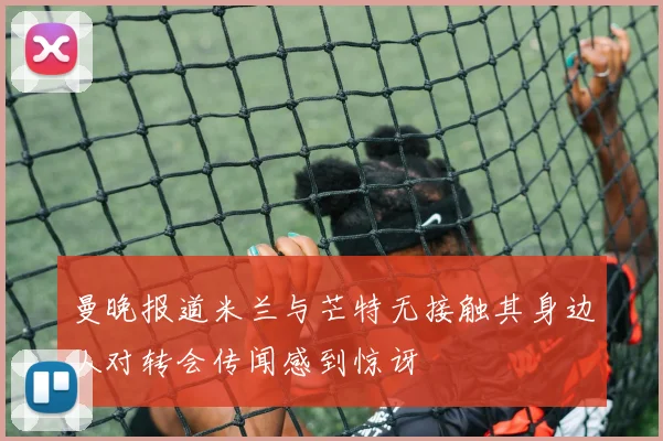 曼晚报道米兰与芒特无接触其身边人对转会传闻感到惊讶