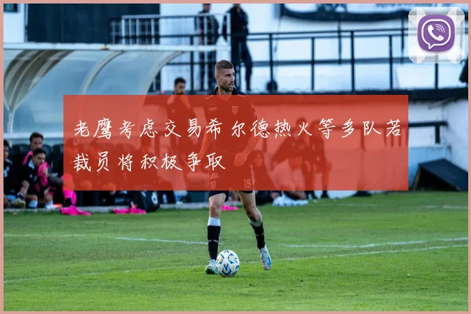 老鹰考虑交易希尔德热火等多队若裁员将积极争取