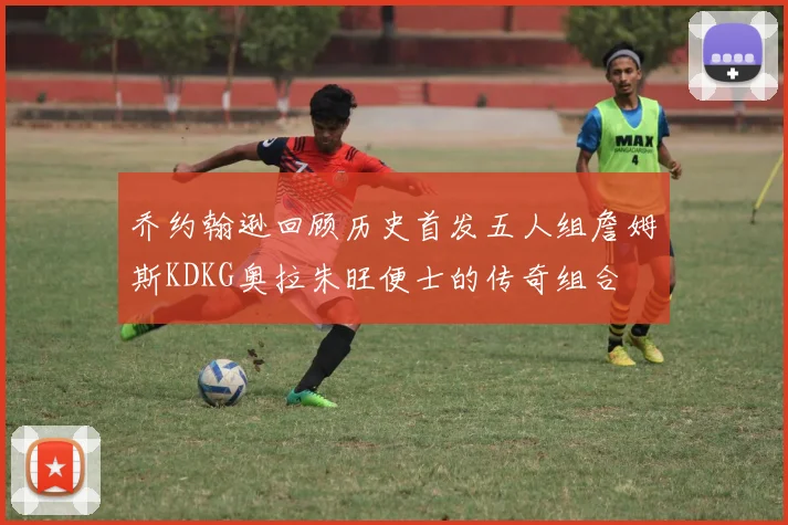 乔约翰逊回顾历史首发五人组詹姆斯KDKG奥拉朱旺便士的传奇组合