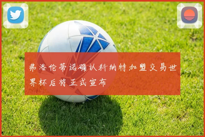 弗洛伦蒂诺确认科纳特加盟交易世界杯后将正式宣布