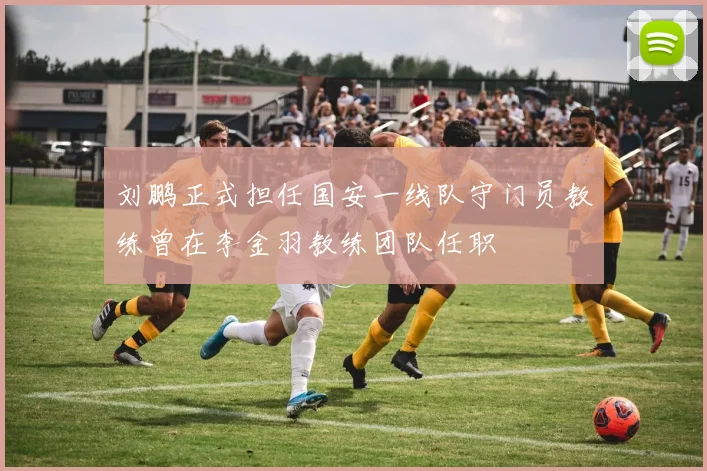 刘鹏正式担任国安一线队守门员教练曾在李金羽教练团队任职