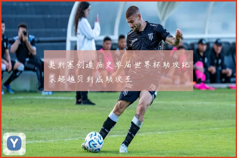 奥利塞创造历史单届世界杯助攻纪录超越贝利成助攻王