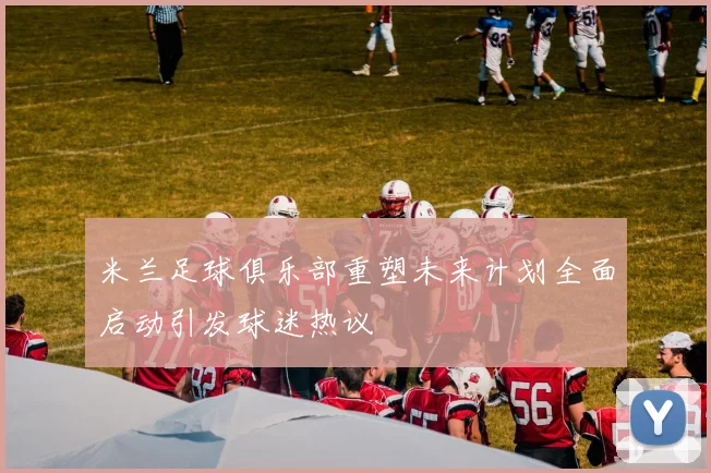 米兰足球俱乐部重塑未来计划全面启动引发球迷热议