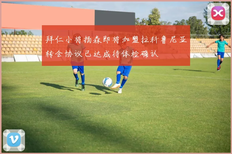 拜仁小将扬森即将加盟拉科鲁尼亚转会协议已达成待体检确认