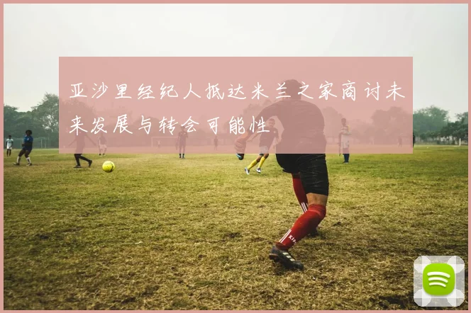 亚沙里经纪人抵达米兰之家商讨未来发展与转会可能性