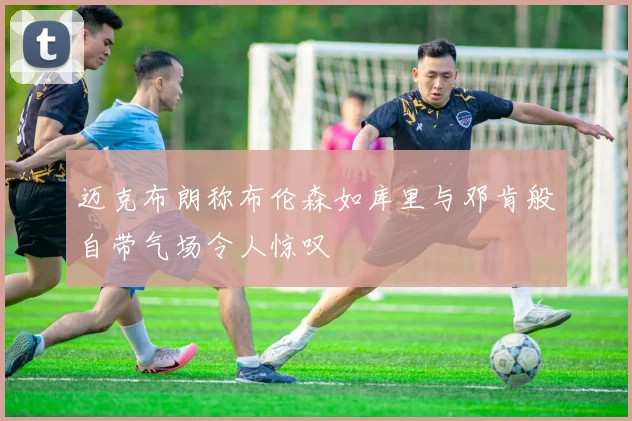 迈克布朗称布伦森如库里与邓肯般自带气场令人惊叹